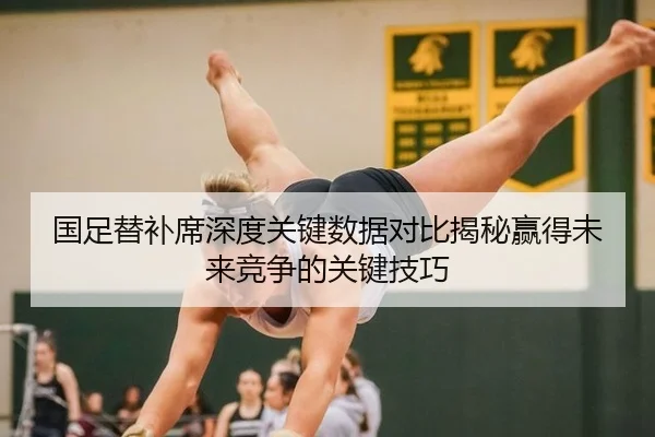 国足替补席深度关键数据对比揭秘赢得未来竞争的关键技巧